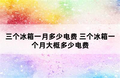 三个冰箱一月多少电费 三个冰箱一个月大概多少电费